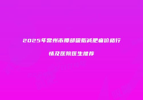2025年常州市腰部吸脂减肥痛价格行情及医院医生推荐