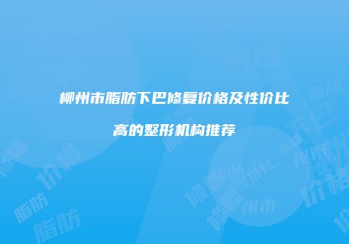 柳州市脂肪下巴修复价格及性价比高的整形机构推荐