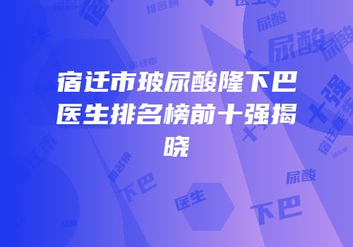宿迁市玻尿酸隆下巴医生排名榜前十强揭晓