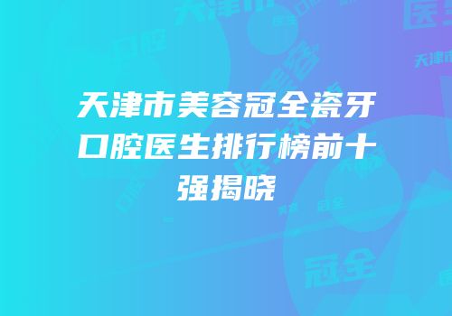 天津市美容冠全瓷牙口腔医生排行榜前十强揭晓