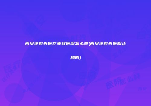 西安逆时光医疗美容医院怎么样(西安逆时光医院正规吗)