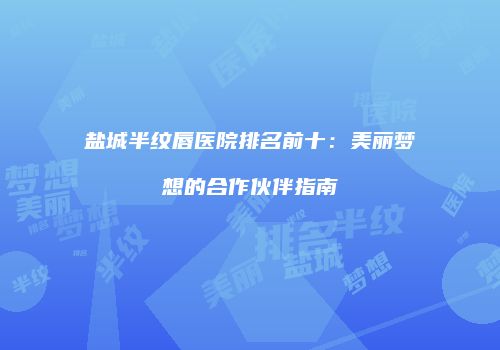 盐城半纹唇医院排名前十：美丽梦想的合作伙伴指南