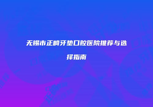 无锡市正畸牙垫口腔医院推荐与选择指南