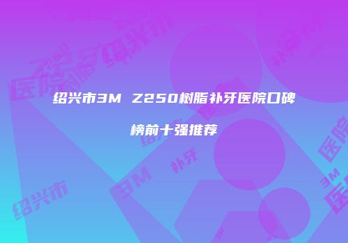 绍兴市3M Z250树脂补牙医院口碑榜前十强推荐