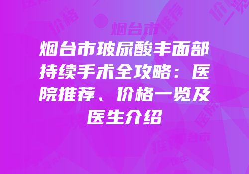 烟台市玻尿酸丰面部持续手术全攻略：医院推荐、价格一览及医生介绍