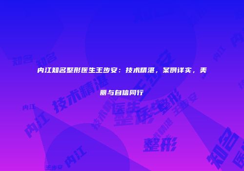 内江知名整形医生王步安：技术精湛，案例详实，美丽与自信同行