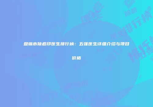 盘锦市除痘印医生排行榜：五强医生详细介绍与项目价格