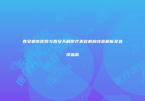 西安都市医院与西安天嗣医疗美容机构特色解析及选择指南