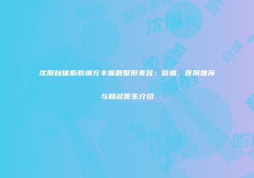 沈阳自体脂肪填充丰嘴唇整形美容：价格、医院推荐与知名医生介绍