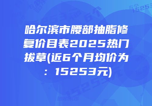 哈尔滨市腰部抽脂修复价目表2025热门拔草(近6个月均价为：15253元)