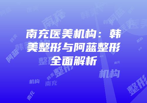 南充医美机构：韩美整形与阿蓝整形全面解析