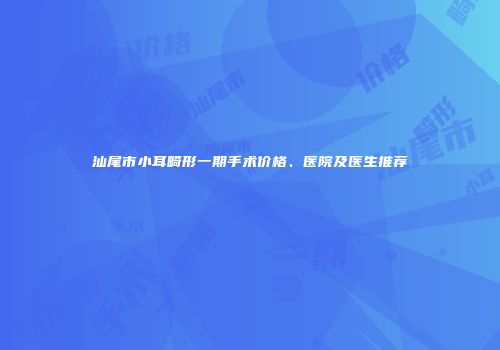 汕尾市小耳畸形一期手术价格、医院及医生推荐