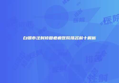 白银市注射修复疤痕医院排名前十解析