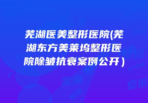 芜湖医美整形医院(芜湖东方美莱坞整形医院除皱抗衰案例公开）