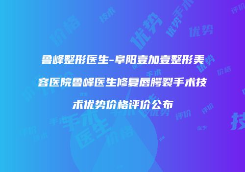 鲁峰整形医生-阜阳壹加壹整形美容医院鲁峰医生修复唇腭裂手术技术优势价格评价公布