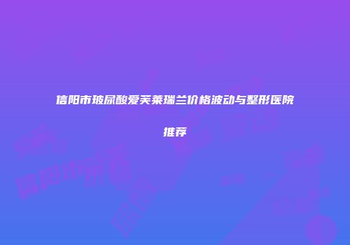 信阳市玻尿酸爱芙莱瑞兰价格波动与整形医院推荐