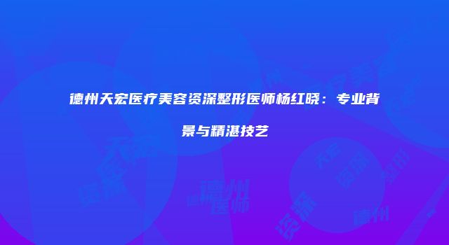 德州天宏医疗美容资深整形医师杨红晓：专业背景与精湛技艺