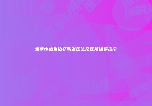 安庆市植发治疗脱发医生及医院推荐指南