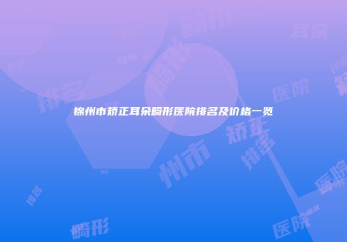 锦州市矫正耳朵畸形医院排名及价格一览