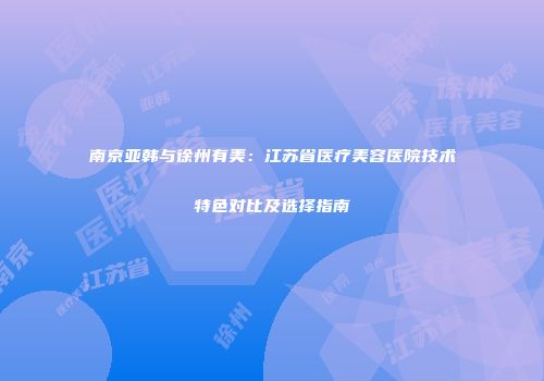 南京亚韩与徐州有美：江苏省医疗美容医院技术特色对比及选择指南