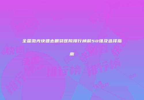 全国激光快速去眼袋医院排行榜前50强及选择指南