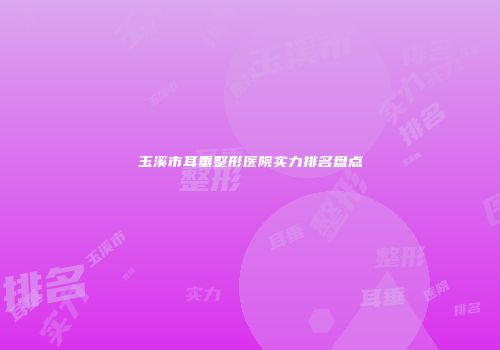玉溪市耳垂整形医院实力排名盘点
