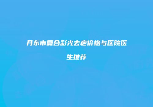 丹东市复合彩光去疤价格与医院医生推荐
