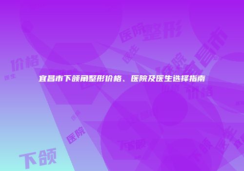 宜昌市下颌角整形价格、医院及医生选择指南