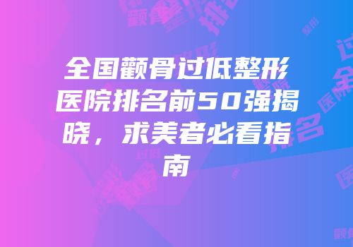 全国颧骨过低整形医院排名前50强揭晓，求美者必看指南