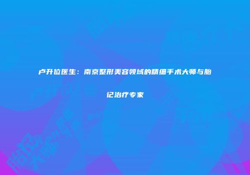 卢升位医生：南京整形美容领域的精细手术大师与胎记治疗专家