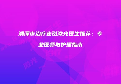 湘潭市治疗雀斑激光医生推荐：专业医师与护理指南