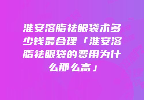 淮安溶脂祛眼袋术多少钱最合理「淮安溶脂祛眼袋的费用为什么那么高」