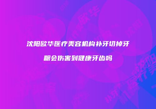 沈阳欧华医疗美容机构补牙切掉牙龈会伤害到健康牙齿吗