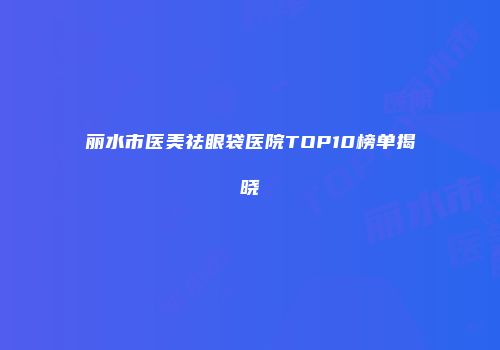 丽水市医美祛眼袋医院TOP10榜单揭晓