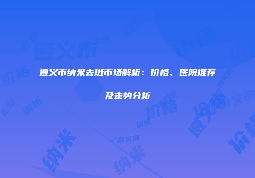 遵义市纳米去斑市场解析：价格、医院推荐及走势分析