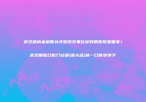 武汉超纳米树脂补牙医院效果比较好的医院是哪家！武汉皓诺口腔门诊部(湖大店)榜一口碑绝绝子