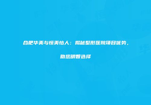 合肥华美与恒美怡人：揭秘整形医院项目优势，助您明智选择