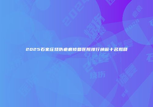 2025石家庄烧伤疤痕修复医院排行榜前十名揭晓