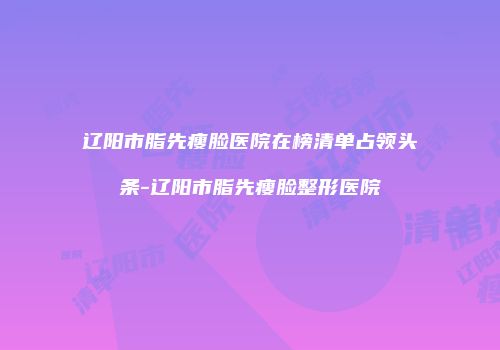 辽阳市脂先瘦脸医院在榜清单占领头条-辽阳市脂先瘦脸整形医院