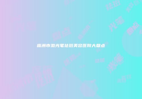 株洲市激光笔祛斑美容医院大盘点