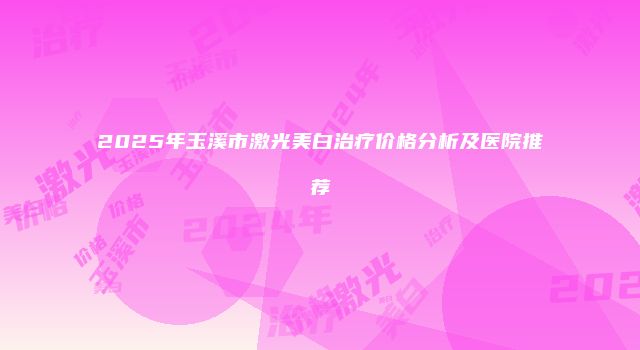 2025年玉溪市激光美白治疗价格分析及医院推荐