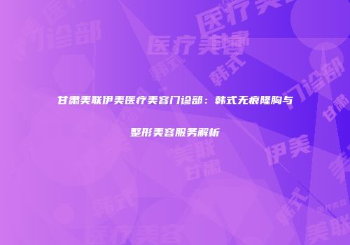 甘肃美联伊美医疗美容门诊部：韩式无痕隆胸与整形美容服务解析