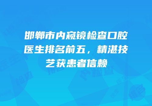 邯郸市内窥镜检查口腔医生排名前五，精湛技艺获患者信赖