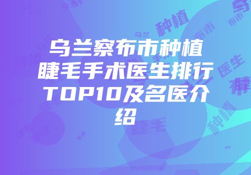 乌兰察布市种植睫毛手术医生排行TOP10及名医介绍