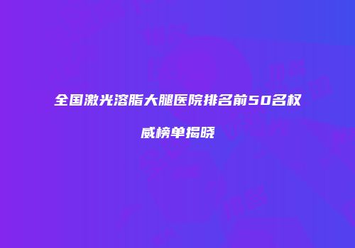 全国激光溶脂大腿医院排名前50名权威榜单揭晓
