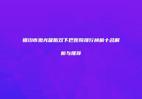 银川市激光吸脂双下巴医院排行榜前十名解析与推荐