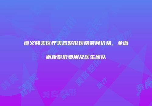 遵义韩美医疗美容整形医院亲民价格，全面解析整形费用及医生团队