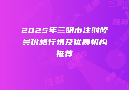 2025年三明市注射隆鼻价格行情及优质机构推荐