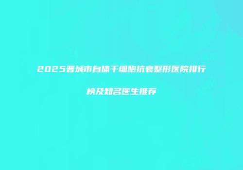 2025晋城市自体干细胞抗衰整形医院排行榜及知名医生推荐