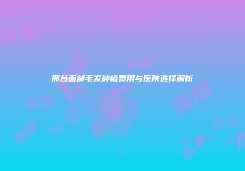 邢台面部毛发种植费用与医院选择解析